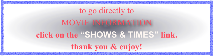 to go directly to 
MOVIE INFORMATION 
click on the “SHOWS & TIMES” link. 
thank you & enjoy!