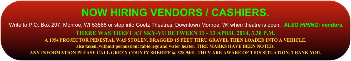 
NOW HIRING ASST. MANAGER.
 Write to P.O. Box 297, Monroe, WI 53566 or stop into Goetz Theatres, Downtown Monroe, WI when theatre is open.  ALSO HIRING: vendors. 
THERE WAS THEFT AT SKY-VU BETWEEN 11 - 13 APRIL 2014, 3.30 P.M.
A 1954 PROJECTOR PEDESTAL WAS STOLEN. DRAGGED 15 FEET THRU GRAVEL THEN LOADED INTO A VEHICLE. 
also taken, without permission: table legs and water heater. TIRE MARKS HAVE BEEN NOTED.  
ANY INFORMATION PLEASE CALL GREEN COUNTY SHERIFF @ 328.9401. THEY ARE AWARE OF THIS SITUATION. THANK YOU.