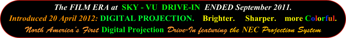 The FILM ERA at  SKY - VU  DRIVE-IN  ENDED September 2011.
Introduced 20 April 2012: DIGITAL PROJECTION.    Brighter.     Sharper.    more Colorful. North America’s First Digital Projection Drive-In featuring the NEC Projection System